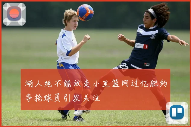 湖人绝不能放走小里篮网过亿肥约争抢球员引发关注
