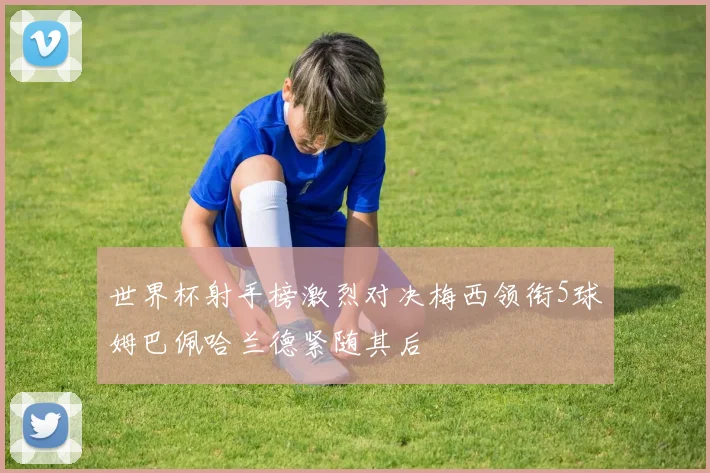 世界杯射手榜激烈对决梅西领衔5球姆巴佩哈兰德紧随其后