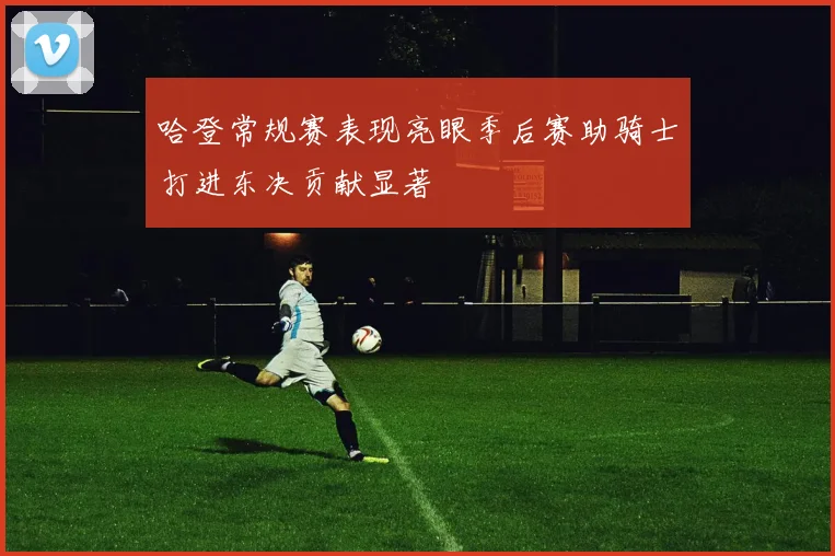 哈登常规赛表现亮眼季后赛助骑士打进东决贡献显著