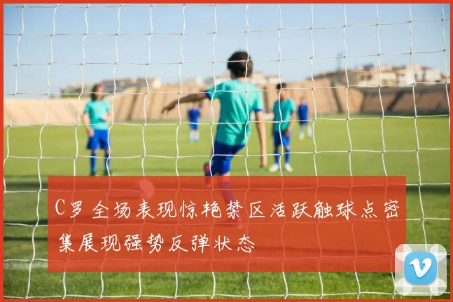 C罗全场表现惊艳禁区活跃触球点密集展现强势反弹状态