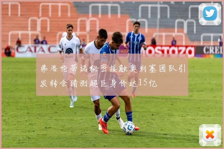 弗洛伦蒂诺秘密接触奥利塞团队引发转会猜测超巨身价达15亿