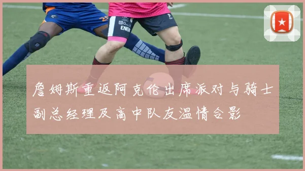 詹姆斯重返阿克伦出席派对与骑士副总经理及高中队友温情合影
