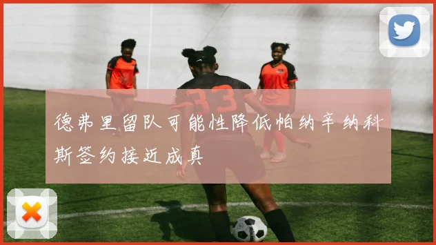 德弗里留队可能性降低帕纳辛纳科斯签约接近成真