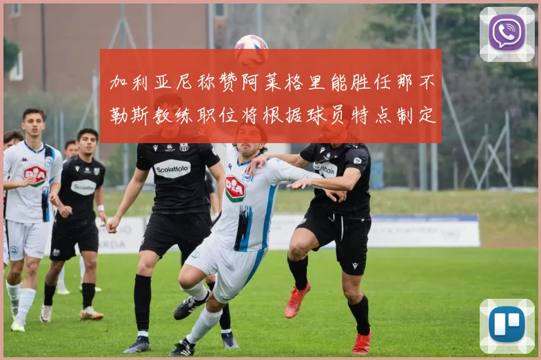 加利亚尼称赞阿莱格里能胜任那不勒斯教练职位将根据球员特点制定战术