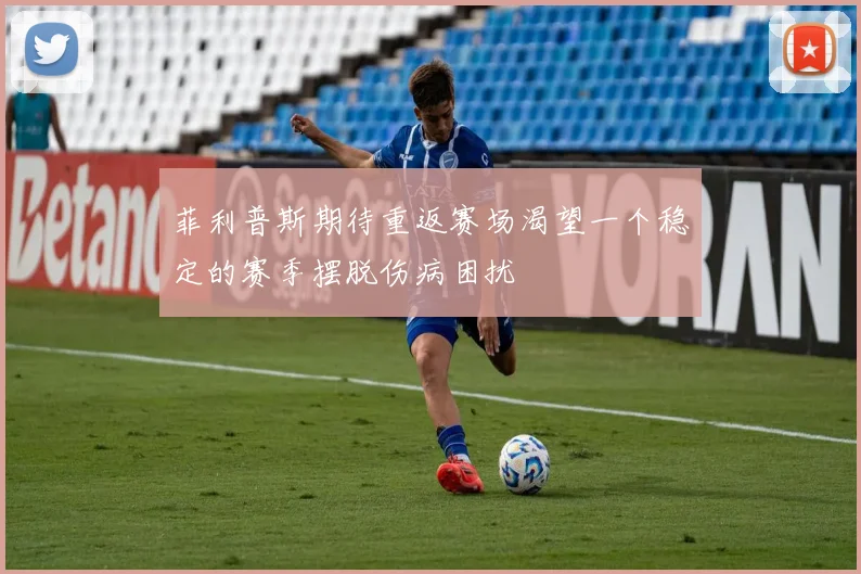 菲利普斯期待重返赛场渴望一个稳定的赛季摆脱伤病困扰