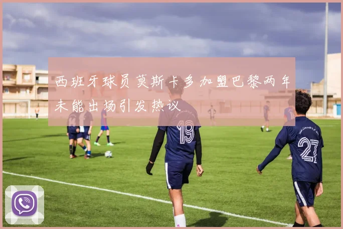 西班牙球员莫斯卡多加盟巴黎两年未能出场引发热议