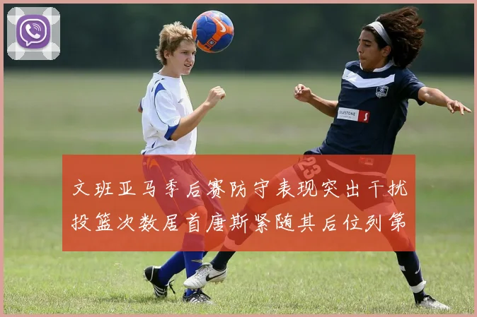 文班亚马季后赛防守表现突出干扰投篮次数居首唐斯紧随其后位列第五