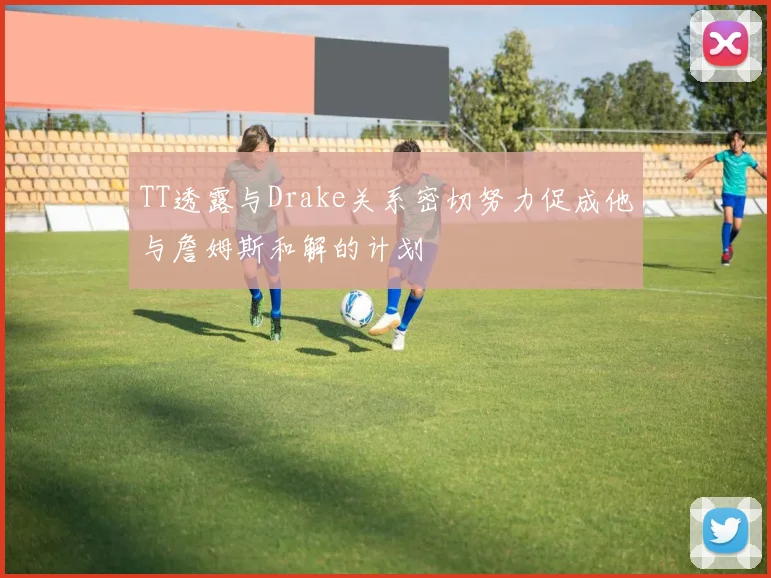 TT透露与Drake关系密切努力促成他与詹姆斯和解的计划